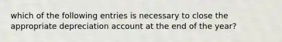 which of the following entries is necessary to close the appropriate depreciation account at the end of the year?