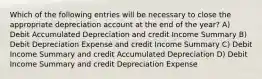 Which of the following entries will be necessary to close the appropriate depreciation account at the end of the year? A) Debit Accumulated Depreciation and credit Income Summary B) Debit Depreciation Expense and credit Income Summary C) Debit Income Summary and credit Accumulated Depreciation D) Debit Income Summary and credit Depreciation Expense