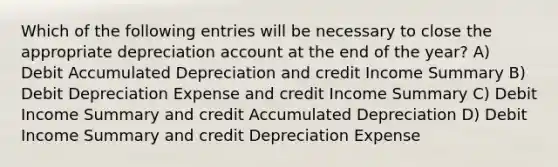 Which of the following entries will be necessary to close the appropriate depreciation account at the end of the year? A) Debit Accumulated Depreciation and credit Income Summary B) Debit Depreciation Expense and credit Income Summary C) Debit Income Summary and credit Accumulated Depreciation D) Debit Income Summary and credit Depreciation Expense