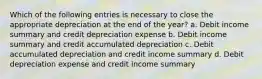 Which of the following entries is necessary to close the appropriate depreciation at the end of the year? a. Debit income summary and credit depreciation expense b. Debit income summary and credit accumulated depreciation c. Debit accumulated depreciation and credit income summary d. Debit depreciation expense and credit income summary