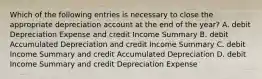 Which of the following entries is necessary to close the appropriate depreciation account at the end of the​ year? A. debit Depreciation Expense and credit Income Summary B. debit Accumulated Depreciation and credit Income Summary C. debit Income Summary and credit Accumulated Depreciation D. debit Income Summary and credit Depreciation Expense