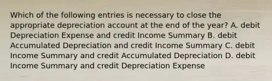 Which of the following entries is necessary to close the appropriate depreciation account at the end of the​ year? A. debit Depreciation Expense and credit Income Summary B. debit Accumulated Depreciation and credit Income Summary C. debit Income Summary and credit Accumulated Depreciation D. debit Income Summary and credit Depreciation Expense