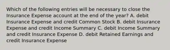 Which of the following entries will be necessary to close the Insurance Expense account at the end of the​ year? A. debit Insurance Expense and credit Common Stock B. debit Insurance Expense and credit Income Summary C. debit Income Summary and credit Insurance Expense D. debit Retained Earnings and credit Insurance Expense