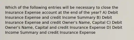 Which of the following entries will be necessary to close the Insurance Expense account at the end of the year? A) Debit Insurance Expense and credit Income Summary B) Debit Insurance Expense and credit Owner's Name, Capital C) Debit Owner's Name, Capital and credit Insurance Expense D) Debit Income Summary and credit Insurance Expense