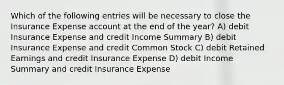 Which of the following entries will be necessary to close the Insurance Expense account at the end of the year? A) debit Insurance Expense and credit Income Summary B) debit Insurance Expense and credit Common Stock C) debit Retained Earnings and credit Insurance Expense D) debit Income Summary and credit Insurance Expense