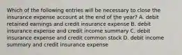 Which of the following entries will be necessary to close the insurance expense account at the end of the year? A. debit retained earnings and credit insurance expense B. debit insurance expense and credit income summary C. debit insurance expense and credit common stock D. debit income summary and credit insurance expense