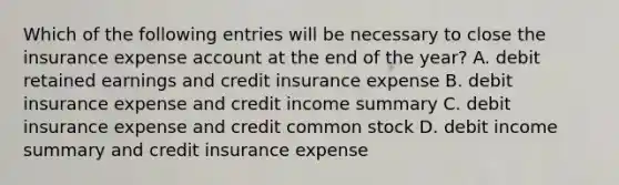 Which of the following entries will be necessary to close the insurance expense account at the end of the year? A. debit retained earnings and credit insurance expense B. debit insurance expense and credit income summary C. debit insurance expense and credit common stock D. debit income summary and credit insurance expense