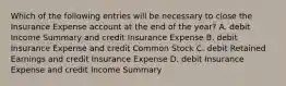 Which of the following entries will be necessary to close the Insurance Expense account at the end of the​ year? A. debit Income Summary and credit Insurance Expense B. debit Insurance Expense and credit Common Stock C. debit Retained Earnings and credit Insurance Expense D. debit Insurance Expense and credit Income Summary