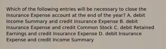 Which of the following entries will be necessary to close the Insurance Expense account at the end of the​ year? A. debit Income Summary and credit Insurance Expense B. debit Insurance Expense and credit Common Stock C. debit Retained Earnings and credit Insurance Expense D. debit Insurance Expense and credit Income Summary