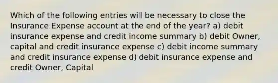 Which of the following entries will be necessary to close the Insurance Expense account at the end of the​ year? a) debit insurance expense and credit income summary b) debit Owner, capital and credit insurance expense c) debit income summary and credit insurance expense d) debit insurance expense and credit Owner, Capital