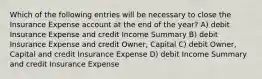 Which of the following entries will be necessary to close the Insurance Expense account at the end of the year? A) debit Insurance Expense and credit Income Summary B) debit Insurance Expense and credit Owner, Capital C) debit Owner, Capital and credit Insurance Expense D) debit Income Summary and credit Insurance Expense