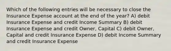 Which of the following entries will be necessary to close the Insurance Expense account at the end of the year? A) debit Insurance Expense and credit Income Summary B) debit Insurance Expense and credit Owner, Capital C) debit Owner, Capital and credit Insurance Expense D) debit Income Summary and credit Insurance Expense