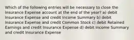 Which of the following entries will be necessary to close the Insurance Expense account at the end of the year? a) debit Insurance Expense and credit Income Summary b) debit Insurance Expense and credit Common Stock c) debit Retained Earnings and credit Insurance Expense d) debit Income Summary and credit Insurance Expense