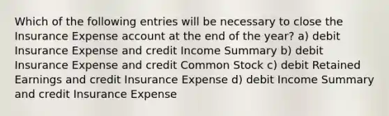 Which of the following entries will be necessary to close the Insurance Expense account at the end of the year? a) debit Insurance Expense and credit Income Summary b) debit Insurance Expense and credit Common Stock c) debit Retained Earnings and credit Insurance Expense d) debit Income Summary and credit Insurance Expense