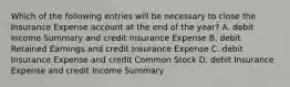 Which of the following entries will be necessary to close the Insurance Expense account at the end of the​ year? A. debit Income Summary and credit Insurance Expense B. debit Retained Earnings and credit Insurance Expense C. debit Insurance Expense and credit Common Stock D. debit Insurance Expense and credit Income Summary