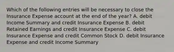 Which of the following entries will be necessary to close the Insurance Expense account at the end of the​ year? A. debit Income Summary and credit Insurance Expense B. debit Retained Earnings and credit Insurance Expense C. debit Insurance Expense and credit Common Stock D. debit Insurance Expense and credit Income Summary