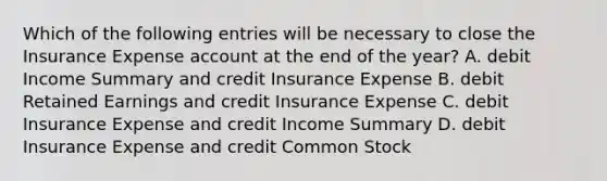 Which of the following entries will be necessary to close the Insurance Expense account at the end of the year? A. debit Income Summary and credit Insurance Expense B. debit Retained Earnings and credit Insurance Expense C. debit Insurance Expense and credit Income Summary D. debit Insurance Expense and credit Common Stock