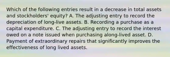 Which of the following entries result in a decrease in total assets and stockholders' equity? A. The adjusting entry to record the depreciation of long-live assets. B. Recording a purchase as a capital expenditure. C. The adjusting entry to record the interest owed on a note issued when purchasing along-lived asset. D. Payment of extraordinary repairs that significantly improves the effectiveness of long lived assets.