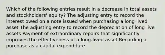 Which of the following entries result in a decrease in total assets and stockholders' equity? The adjusting entry to record the interest owed on a note issued when purchasing a long-lived asset The adjusting entry to record the depreciation of long-live assets Payment of extraordinary repairs that significantly improves the effectiveness of a long-lived asset Recording a purchase as a capital expenditure