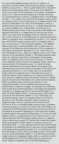 For each of the following entries into the U.S. balance of payments​ accounts, which of the choices would be a possible offsetting​ transaction? 1. The U.S. government sells​ F-16 fighter planes to a foreign government. An example of an offsetting entry to the entry of this transaction in the balance of payments accounts​ is: A. No transaction needed. B. A foreign bank buys U.S. government​ bonds, which is a negative entry in the financial account. C. U.S. citizens buy cars from the foreign​ country, which is a negative entry in the current account. D. Kuwait pays for the services of Red​ Adair's U.S. team of oil fire​ fighters, which is a positive entry in the current account. 2. A London bank sells yen​ to, and buys dollars​ from, a Swiss bank. An example of an offsetting entry to the entry of this transaction in the balance of payments accounts​ is: A. Kuwait pays for the services of Red​ Adair's U.S. team of oil fire​ fighters, which is a positive entry in the current account. B. A U.S. bank buys U.K. government​ bonds, which is a negative entry in the financial account. C. U.S. citizens buy cars from the foreign​ country, which is a negative entry in the current account. D. No transaction needed. 3. The Federal Reserve sells yen​ to, and buys dollars​ from, a Swiss bank. An example of an offsetting entry to the entry of this transaction in the balance of payments accounts​ is: A. U.S. citizens buy cars from the foreign​ country, which is a negative entry in the current account. B. No transaction needed. C. The Federal Reserve sells dollars​ to, and buys euros​ from, the European Central​ Bank, which is a negative entry in the financial account. D. The IRS sells a bankrupt​ singer's home to an Egyptian​ citizen, which is a positive entry in the financial account. 4. A New York bank receives the interest on its loans to Brazil. An example of an offsetting entry to the entry of this transaction in the balance of payments accounts​ is: A. A U.S. bank buys U.K. government​ bonds, which is a negative entry in the financial account. B. Brazilian citizens receive interest on U.S. Treasury bonds they​ own, which is a negative entry in the current account. C. Kuwait pays for the services of Red​ Adair's U.S. team of oil fire​ fighters, which is a positive entry in the current account. D. No transaction needed. 5. A U.S. collector buys some ancient artifacts from a collection in Egypt. An example of an offsetting entry to the entry of this transaction in the balance of payments accounts​ is: A. Kuwait pays for the services of Red​ Adair's U.S. team of oil fire​ fighters, which is a positive entry in the current account. B. No transaction needed. C. A U.S. bank buys U.K. government​ bonds, which is a negative entry in the financial account. D. The IRS sells a bankrupt​ singer's home to an Egyptian​ citizen, which is a positive entry in the financial account. 6. A U.S. oil company buys insurance from a Canadian insurance company to insure its oil rigs in the Gulf of Mexico. An example of an offsetting entry to the entry of this transaction in the balance of payments accounts​ is: A. No transaction needed. B. Kuwait pays for the services of Red​ Adair's U.S. team of oil fire​ fighters, which is a positive entry in the current account. C. U.S. citizens buy cars from the foreign​ country, which is a negative entry in the current account. D. The IRS sells a bankrupt​ singer's home to an Egyptian​ citizen, which is a positive entry in the financial account. 7. A U.S. company borrows from a British bank. An example of an offsetting entry to the entry of this transaction in the balance of payments accounts​ is: A. U.S. citizens buy cars from the foreign​ country, which is a negative entry in the current account. B. No transaction needed. C. The IRS sells a bankrupt​ singer's home to an Egyptian​ citizen, which is a positive entry in the financial account. D. A U.S. bank buys U.K. government​ bonds, which is a negative entry in the financial account.