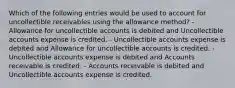 Which of the following entries would be used to account for uncollectible receivables using the allowance method? - Allowance for uncollectible accounts is debited and Uncollectible accounts expense is credited. - Uncollectible accounts expense is debited and Allowance for uncollectible accounts is credited. - Uncollectible accounts expense is debited and Accounts receivable is credited. - Accounts receivable is debited and Uncollectible accounts expense is credited.