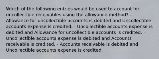 Which of the following entries would be used to account for uncollectible receivables using the allowance method? - Allowance for uncollectible accounts is debited and Uncollectible accounts expense is credited. - Uncollectible accounts expense is debited and Allowance for uncollectible accounts is credited. - Uncollectible accounts expense is debited and Accounts receivable is credited. - Accounts receivable is debited and Uncollectible accounts expense is credited.