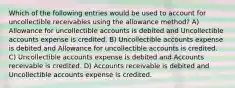 Which of the following entries would be used to account for uncollectible receivables using the allowance method? A) Allowance for uncollectible accounts is debited and Uncollectible accounts expense is credited. B) Uncollectible accounts expense is debited and Allowance for uncollectible accounts is credited. C) Uncollectible accounts expense is debited and Accounts receivable is credited. D) Accounts receivable is debited and Uncollectible accounts expense is credited.