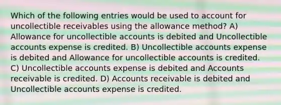 Which of the following entries would be used to account for uncollectible receivables using the allowance method? A) Allowance for uncollectible accounts is debited and Uncollectible accounts expense is credited. B) Uncollectible accounts expense is debited and Allowance for uncollectible accounts is credited. C) Uncollectible accounts expense is debited and Accounts receivable is credited. D) Accounts receivable is debited and Uncollectible accounts expense is credited.