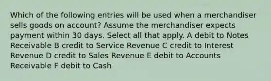 Which of the following entries will be used when a merchandiser sells goods on account? Assume the merchandiser expects payment within 30 days. Select all that apply. A debit to Notes Receivable B credit to Service Revenue C credit to Interest Revenue D credit to Sales Revenue E debit to Accounts Receivable F debit to Cash