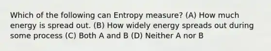 Which of the following can Entropy measure? (A) How much energy is spread out. (B) How widely energy spreads out during some process (C) Both A and B (D) Neither A nor B