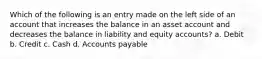 Which of the following is an entry made on the left side of an account that increases the balance in an asset account and decreases the balance in liability and equity accounts? a. Debit b. Credit c. Cash d. Accounts payable