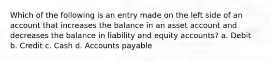 Which of the following is an entry made on the left side of an account that increases the balance in an asset account and decreases the balance in liability and equity accounts? a. Debit b. Credit c. Cash d. Accounts payable