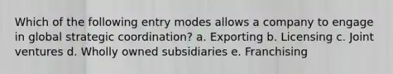 Which of the following entry modes allows a company to engage in global strategic coordination? a. Exporting b. Licensing c. Joint ventures d. Wholly owned subsidiaries e. Franchising