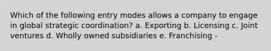 Which of the following entry modes allows a company to engage in global strategic coordination? a. Exporting b. Licensing c. Joint ventures d. Wholly owned subsidiaries e. Franchising -