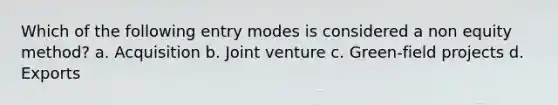 Which of the following entry modes is considered a non equity method? a. Acquisition b. Joint venture c. Green-field projects d. Exports