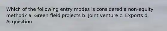 Which of the following entry modes is considered a non-equity method? a. Green-field projects b. Joint venture c. Exports d. Acquisition