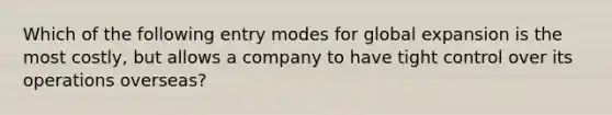 Which of the following entry modes for global expansion is the most costly, but allows a company to have tight control over its operations overseas?