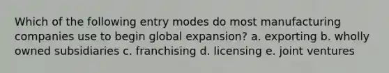 Which of the following entry modes do most manufacturing companies use to begin global expansion? a. exporting b. wholly owned subsidiaries c. franchising d. licensing e. joint ventures