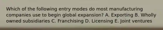 Which of the following entry modes do most manufacturing companies use to begin global expansion? A. Exporting B. Wholly owned subsidiaries C. Franchising D. Licensing E. Joint ventures