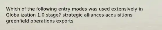 Which of the following entry modes was used extensively in Globalization 1.0 stage? strategic alliances acquisitions greenfield operations exports