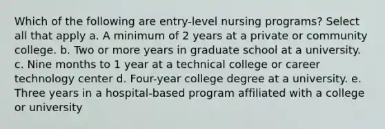 Which of the following are entry-level nursing programs? Select all that apply a. A minimum of 2 years at a private or community college. b. Two or more years in graduate school at a university. c. Nine months to 1 year at a technical college or career technology center d. Four-year college degree at a university. e. Three years in a hospital-based program affiliated with a college or university