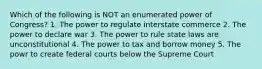 Which of the following is NOT an enumerated power of Congress? 1. The power to regulate interstate commerce 2. The power to declare war 3. The power to rule state laws are unconstitutional 4. The power to tax and borrow money 5. The powr to create federal courts below the Supreme Court