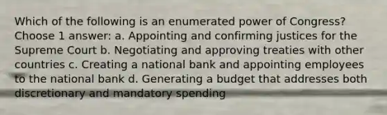 Which of the following is an enumerated power of Congress? Choose 1 answer: a. Appointing and confirming justices for the Supreme Court b. Negotiating and approving treaties with other countries c. Creating a national bank and appointing employees to the national bank d. Generating a budget that addresses both discretionary and mandatory spending