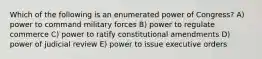 Which of the following is an enumerated power of Congress? A) power to command military forces B) power to regulate commerce C) power to ratify constitutional amendments D) power of judicial review E) power to issue executive orders