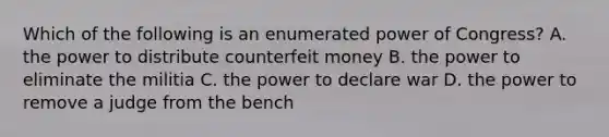 Which of the following is an enumerated power of Congress? A. the power to distribute counterfeit money B. the power to eliminate the militia C. the power to declare war D. the power to remove a judge from the bench