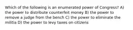 Which of the following is an enumerated power of Congress? A) the power to distribute counterfeit money B) the power to remove a judge from the bench C) the power to eliminate the militia D) the power to levy taxes on citizens