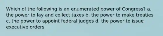 Which of the following is an enumerated power of Congress? a. the power to lay and collect taxes b. the power to make treaties c. the power to appoint federal judges d. the power to issue executive orders