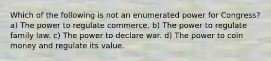 Which of the following is not an enumerated power for Congress? a) The power to regulate commerce. b) The power to regulate family law. c) The power to declare war. d) The power to coin money and regulate its value.