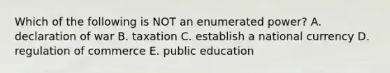 Which of the following is NOT an enumerated power? A. declaration of war B. taxation C. establish a national currency D. regulation of commerce E. public education