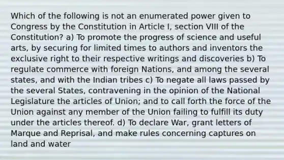 Which of the following is not an enumerated power given to Congress by the Constitution in Article I, section VIII of the Constitution? a) To promote the progress of science and useful arts, by securing for limited times to authors and inventors the exclusive right to their respective writings and discoveries b) To regulate commerce with foreign Nations, and among the several states, and with the Indian tribes c) To negate all laws passed by the several States, contravening in the opinion of the National Legislature the articles of Union; and to call forth the force of the Union against any member of the Union failing to fulfill its duty under the articles thereof. d) To declare War, grant letters of Marque and Reprisal, and make rules concerning captures on land and water